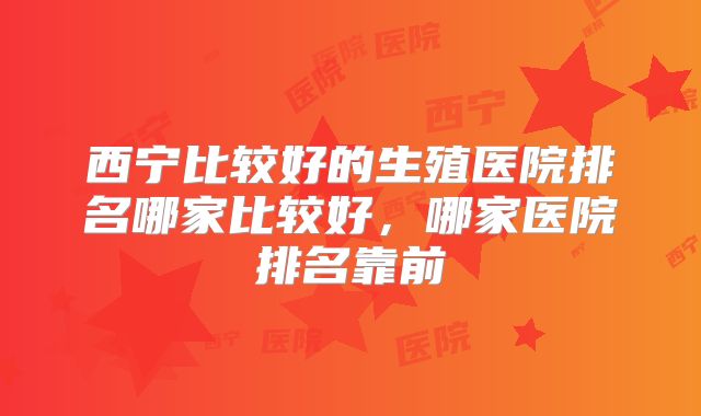 西宁比较好的生殖医院排名哪家比较好,哪家医院排名靠前