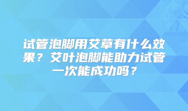 试管泡脚用艾草有什么效果?艾叶泡脚能助力试管一次能成功吗?