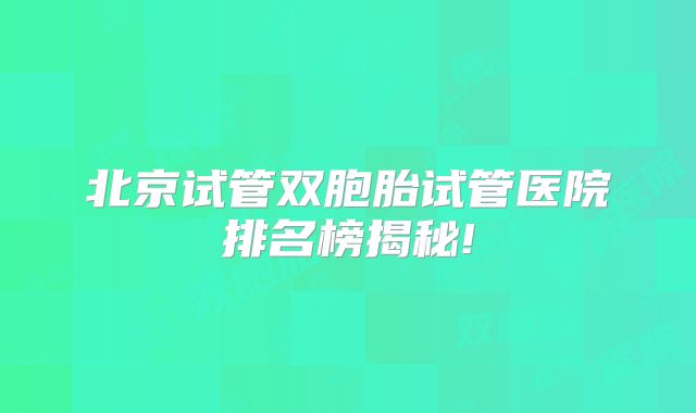北京试管双胞胎试管医院排名榜揭秘!