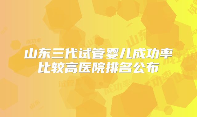 山东三代试管婴儿成功率比较高医院排名公布