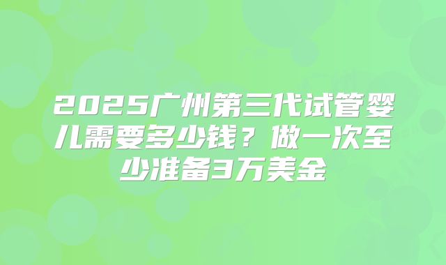 2025广州第三代试管婴儿需要多少钱?做一次至少准备3万美金