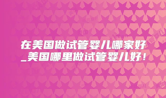 在美国做试管婴儿哪家好_美国哪里做试管婴儿好！
