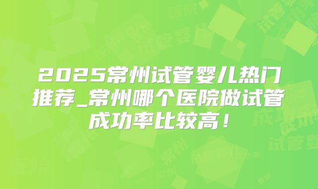 2025常州试管婴儿热门推荐_常州哪个医院做试管成功率比较高!