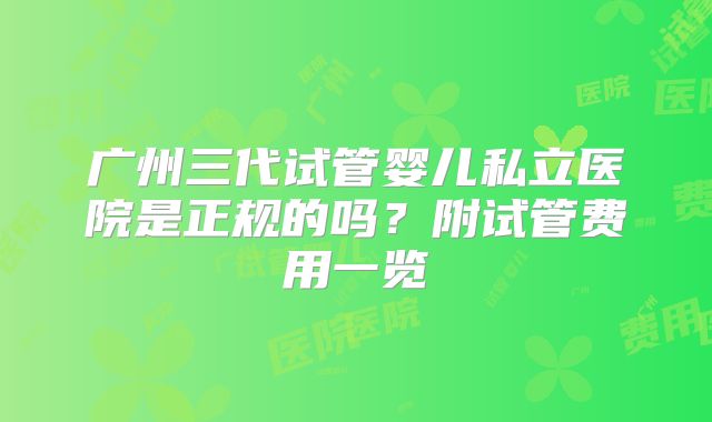广州三代试管婴儿私立医院是正规的吗?附试管费用一览