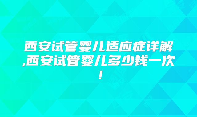 西安试管婴儿适应症详解,西安试管婴儿多少钱一次！