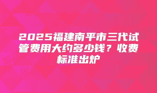 2025福建南平市三代试管费用大约多少钱?收费标准出炉