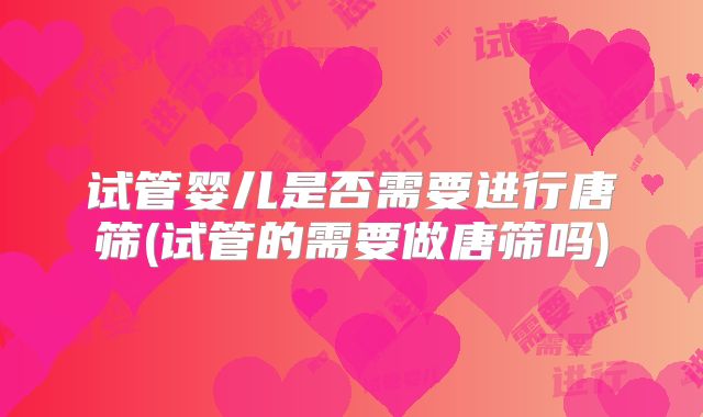 试管婴儿是否需要进行唐筛(试管的需要做唐筛吗)