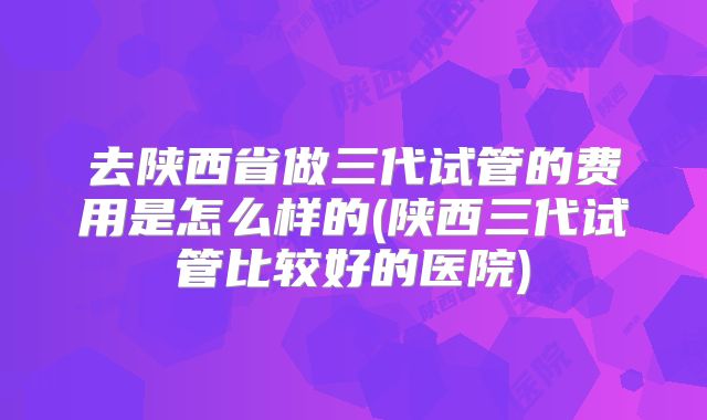 去陕西省做三代试管的费用是怎么样的(陕西三代试管比较好的医院)