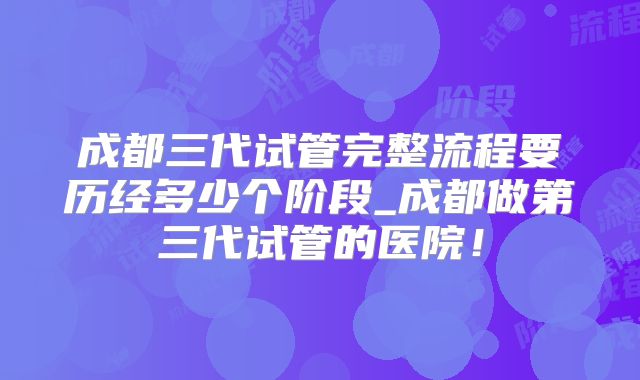 成都三代试管完整流程要历经多少个阶段_成都做第三代试管的医院!
