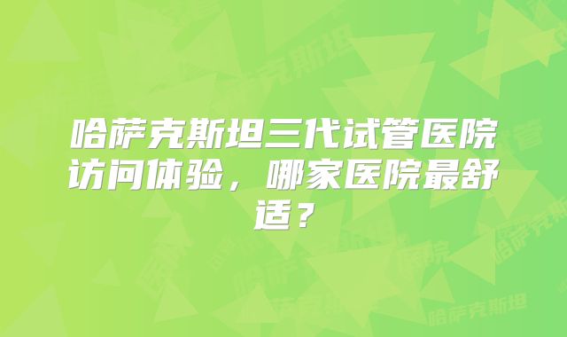 哈萨克斯坦三代试管医院访问体验，哪家医院最舒适？