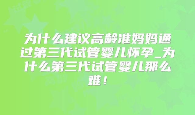 为什么建议高龄准妈妈通过第三代试管婴儿怀孕_为什么第三代试管婴儿那么难！