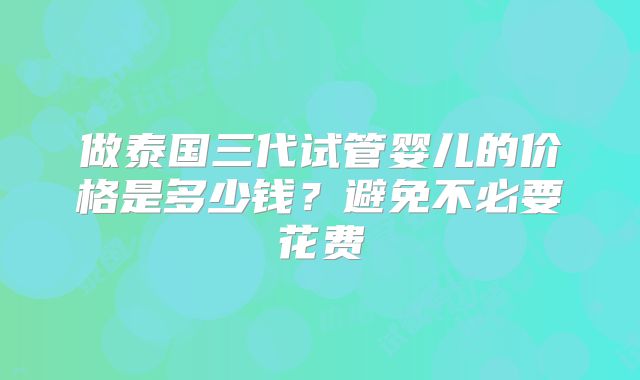 做泰国三代试管婴儿的价格是多少钱?避免不必要花费