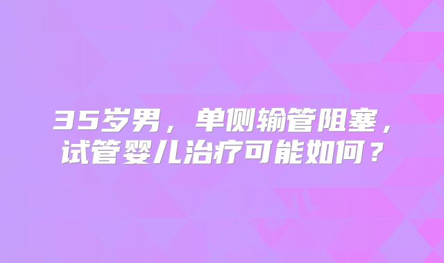 35岁男,单侧输管阻塞,试管婴儿治疗可能如何?