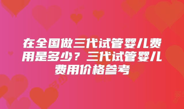 在全国做三代试管婴儿费用是多少？三代试管婴儿费用价格参考