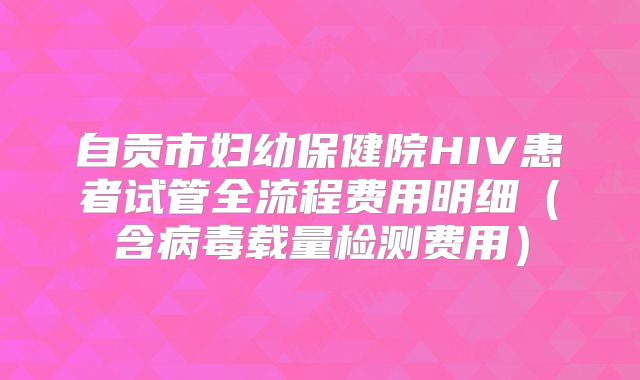 自贡市妇幼保健院HIV患者试管全流程费用明细(含病毒载量检测费用)