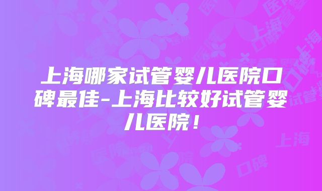 上海哪家试管婴儿医院口碑最佳-上海比较好试管婴儿医院!