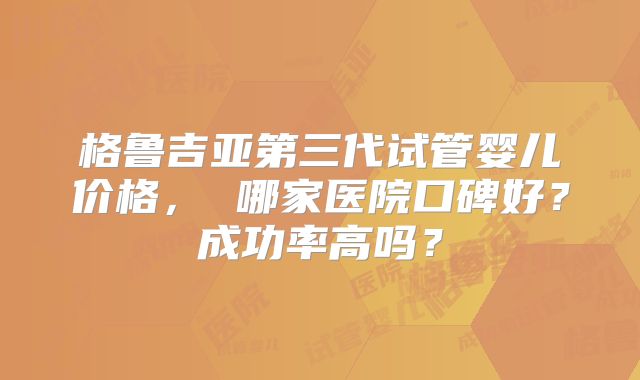 格鲁吉亚第三代试管婴儿价格， 哪家医院口碑好？成功率高吗？