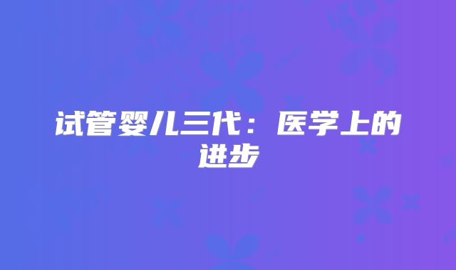 试管婴儿三代:医学上的进步
