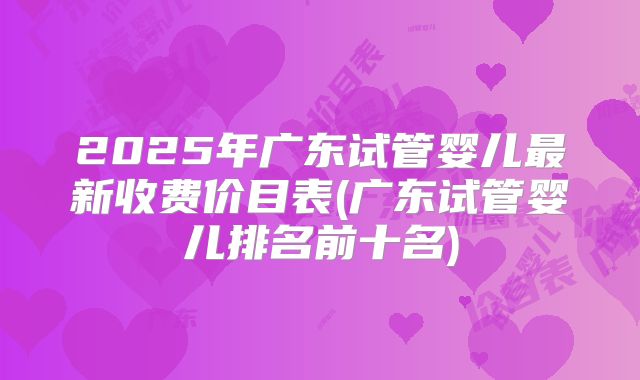 2025年广东试管婴儿最新收费价目表(广东试管婴儿排名前十名)