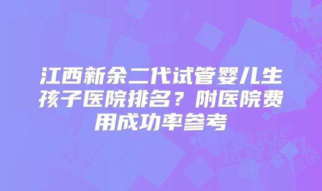 江西新余二代试管婴儿生孩子医院排名?附医院费用成功率参考