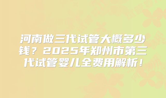 河南做三代试管大概多少钱?2025年郑州市第三代试管婴儿全费用解析!