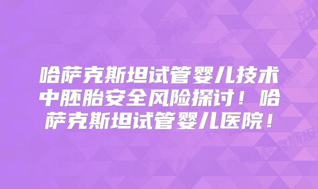 哈萨克斯坦试管婴儿技术中胚胎安全风险探讨!哈萨克斯坦试管婴儿医院!