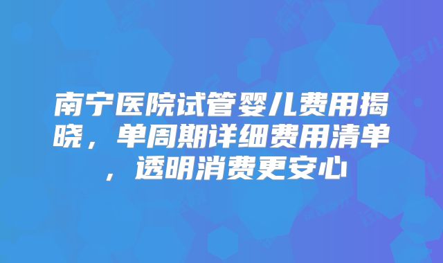 南宁医院试管婴儿费用揭晓,单周期详细费用清单,透明消费更安心