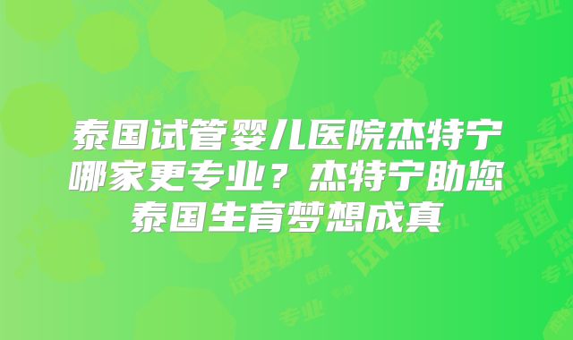 泰国试管婴儿医院杰特宁哪家更专业？杰特宁助您泰国生育梦想成真