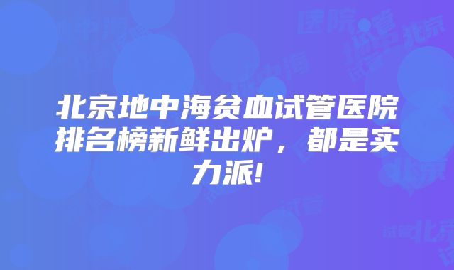 北京地中海贫血试管医院排名榜新鲜出炉，都是实力派!