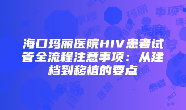 海口玛丽医院HIV患者试管全流程注意事项：从建档到移植的要点