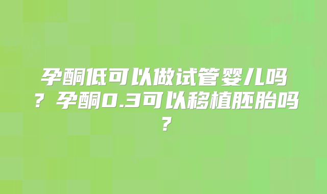孕酮低可以做试管婴儿吗?孕酮0.3可以移植胚胎吗?