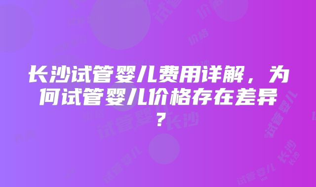长沙试管婴儿费用详解,为何试管婴儿价格存在差异?