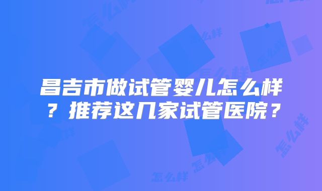 昌吉市做试管婴儿怎么样？推荐这几家试管医院？
