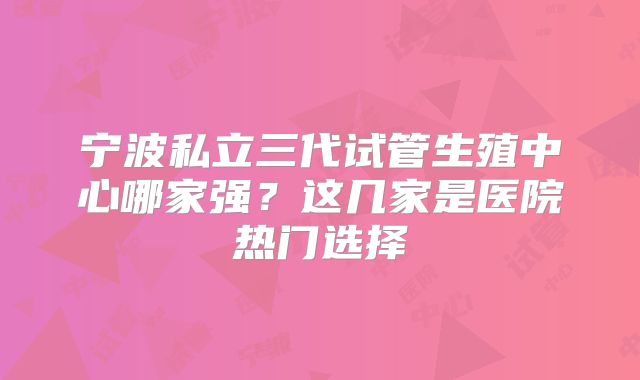 宁波私立三代试管生殖中心哪家强？这几家是医院热门选择