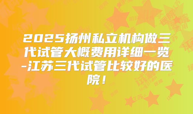 2025扬州私立机构做三代试管大概费用详细一览-江苏三代试管比较好的医院!