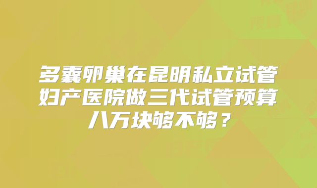 多囊卵巢在昆明私立试管妇产医院做三代试管预算八万块够不够?