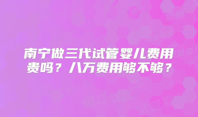 南宁做三代试管婴儿费用贵吗？八万费用够不够？