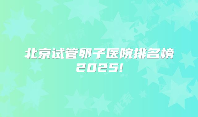 北京试管卵子医院排名榜2025!