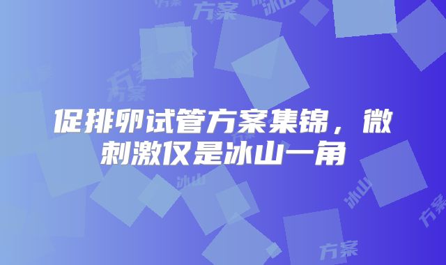 促排卵试管方案集锦,微刺激仅是冰山一角