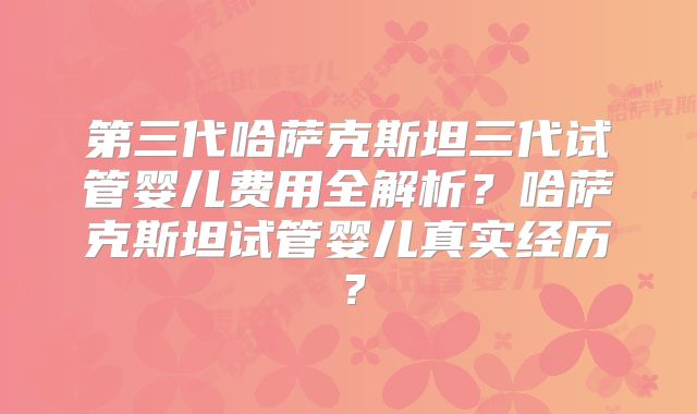 第三代哈萨克斯坦三代试管婴儿费用全解析?哈萨克斯坦试管婴儿真实经历?