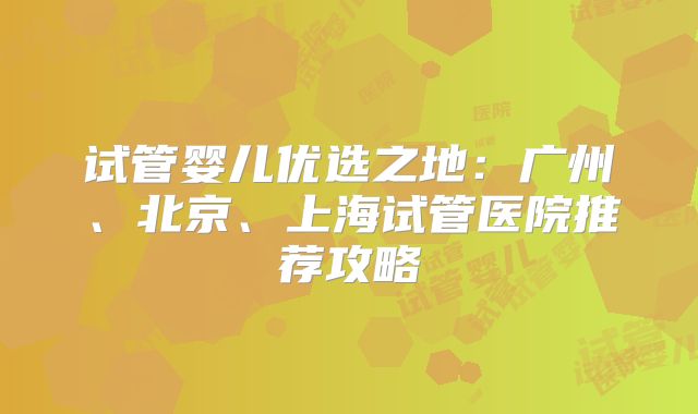 试管婴儿优选之地：广州、北京、上海试管医院推荐攻略