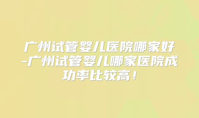 广州试管婴儿医院哪家好-广州试管婴儿哪家医院成功率比较高！