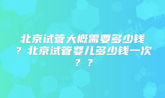 北京试管大概需要多少钱？北京试管婴儿多少钱一次？？