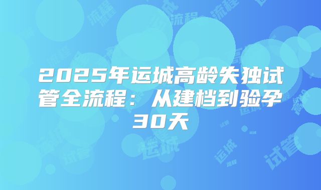 2025年运城高龄失独试管全流程:从建档到验孕30天