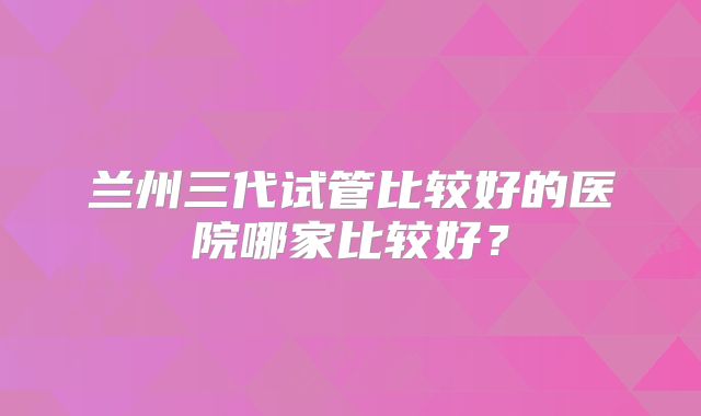 兰州三代试管比较好的医院哪家比较好?