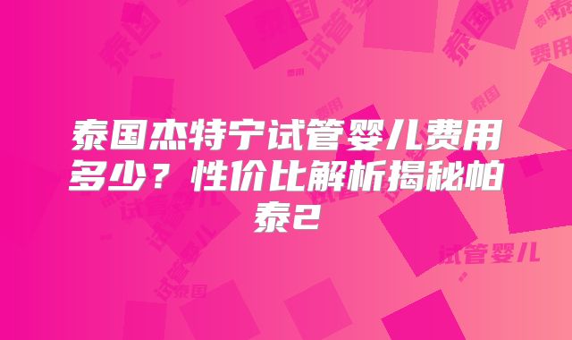 泰国杰特宁试管婴儿费用多少?性价比解析揭秘帕泰2