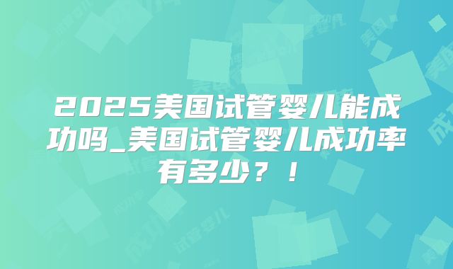 2025美国试管婴儿能成功吗_美国试管婴儿成功率有多少?!