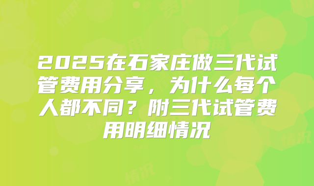 2025在石家庄做三代试管费用分享，为什么每个人都不同？附三代试管费用明细情况