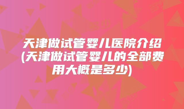 天津做试管婴儿医院介绍(天津做试管婴儿的全部费用大概是多少)