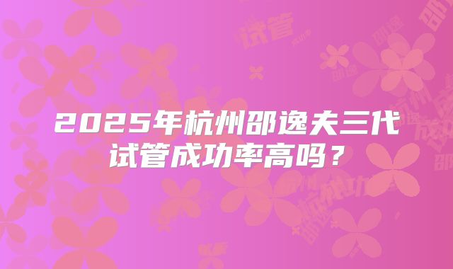 2025年杭州邵逸夫三代试管成功率高吗？